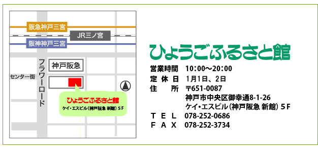 ひょうごふるさと館 ケイエスビル（そごう新館）５Ｆ 神戸市中央区御幸通8-1-26 TEL（078）252-0686  FAX （078）252-3734 営業時間  10：00～20：00